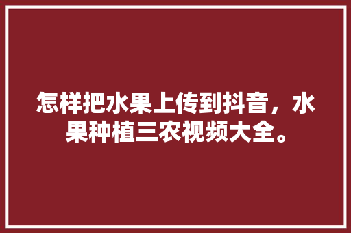 怎样把水果上传到抖音，水果种植三农视频大全。 蔬菜种植