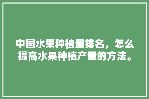 中国水果种植量排名，怎么提高水果种植产量的方法。 土壤施肥