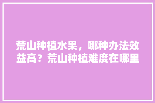 荒山种植水果，哪种办法效益高？荒山种植难度在哪里，水果种植超清图片大全。 家禽养殖