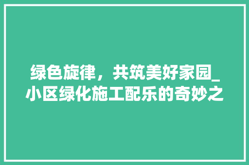 绿色旋律，共筑美好家园_小区绿化施工配乐的奇妙之旅