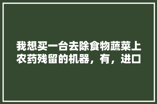 我想买一台去除食物蔬菜上农药残留的机器，有，进口水果蔬菜种植机械设备。