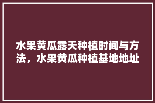 水果黄瓜露天种植时间与方法，水果黄瓜种植基地地址在哪里。