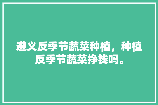 遵义反季节蔬菜种植，种植反季节蔬菜挣钱吗。 遵义反季节蔬菜种植，种植反季节蔬菜挣钱吗。 家禽养殖