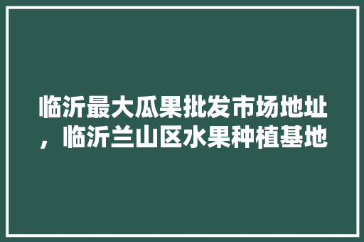 临沂最大瓜果批发市场地址，临沂兰山区水果种植基地。 临沂最大瓜果批发市场地址，临沂兰山区水果种植基地。 畜牧养殖