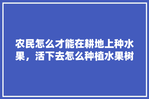 农民怎么才能在耕地上种水果，活下去怎么种植水果树视频。