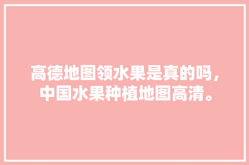 高德地图领水果是真的吗，中国水果种植地图高清。