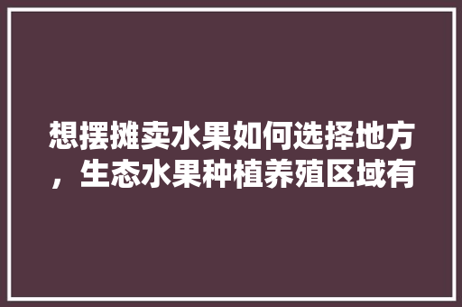 想摆摊卖水果如何选择地方，生态水果种植养殖区域有哪些。