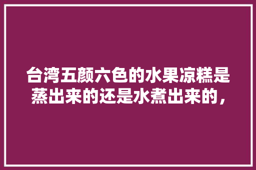 台湾五颜六色的水果凉糕是蒸出来的还是水煮出来的，彩色水果种植方法。