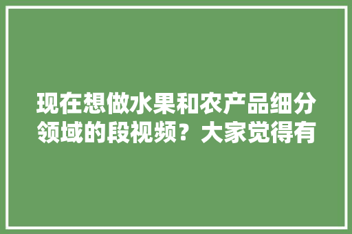 现在想做水果和农产品细分领域的段视频？大家觉得有前景吗，水果苗农民种植视频大全。