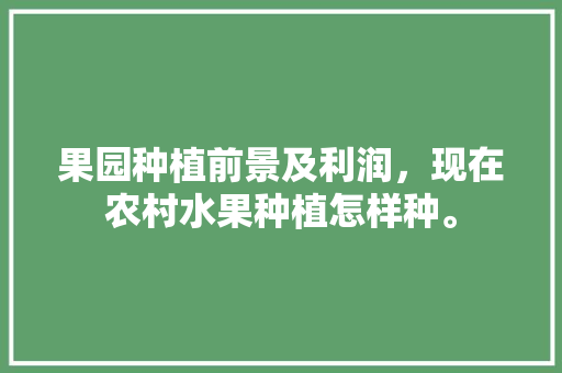 果园种植前景及利润，现在农村水果种植怎样种。