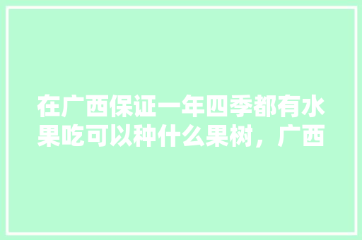 在广西保证一年四季都有水果吃可以种什么果树，广西水果种植地图最新版。