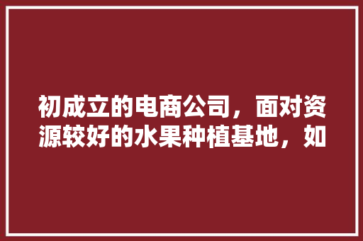 初成立的电商公司，面对资源较好的水果种植基地，如何一起赚钱，去水果种植地卖水果赚钱吗。