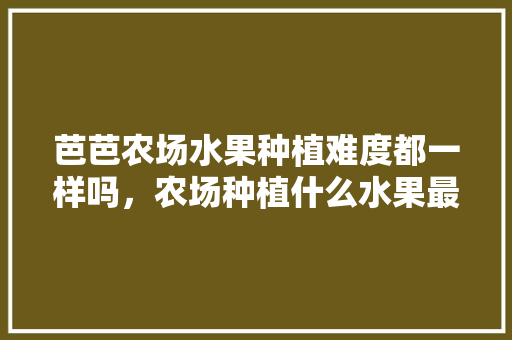 芭芭农场水果种植难度都一样吗，农场种植什么水果最好呢。