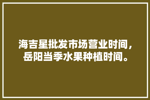 海吉星批发市场营业时间，岳阳当季水果种植时间。