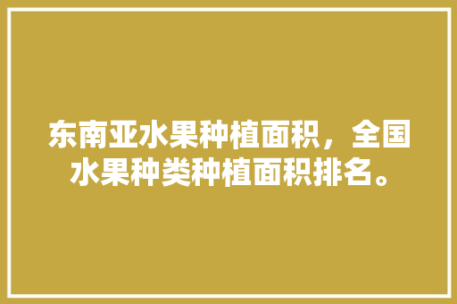 东南亚水果种植面积，全国水果种类种植面积排名。