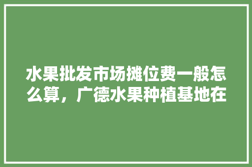 水果批发市场摊位费一般怎么算，广德水果种植基地在哪里。