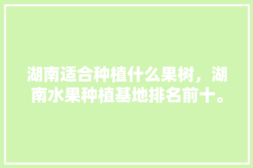 湖南适合种植什么果树，湖南水果种植基地排名前十。