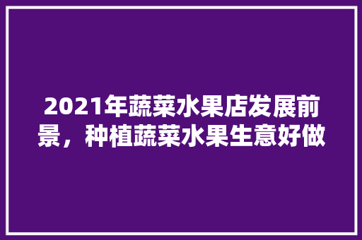 2021年蔬菜水果店发展前景，种植蔬菜水果生意好做吗。