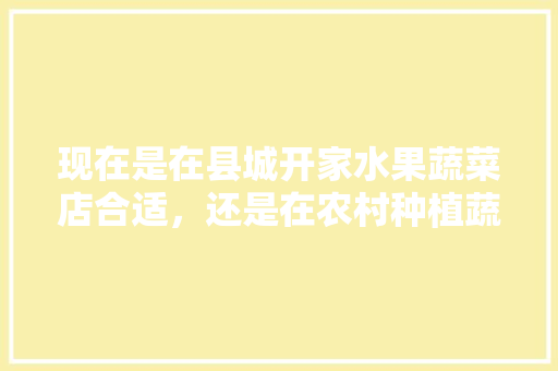 现在是在县城开家水果蔬菜店合适，还是在农村种植蔬菜大棚合适，种植水果蔬菜基地要求有哪些。