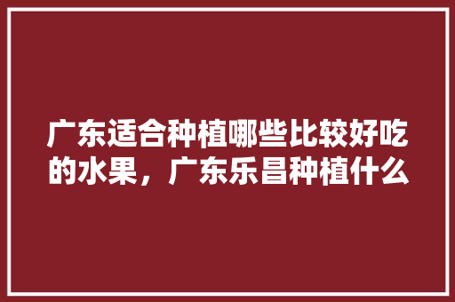 广东适合种植哪些比较好吃的水果，广东乐昌种植什么水果最多。