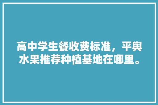 高中学生餐收费标准，平舆水果推荐种植基地在哪里。