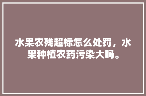 水果农残超标怎么处罚，水果种植农药污染大吗。