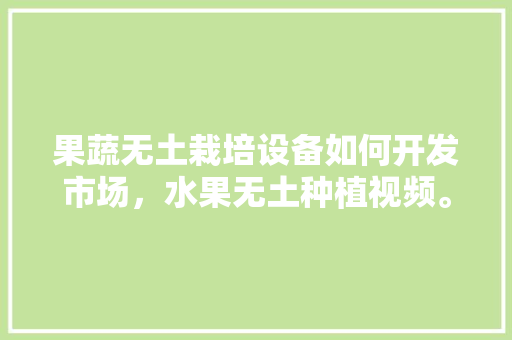 果蔬无土栽培设备如何开发市场，水果无土种植视频。 蔬菜种植