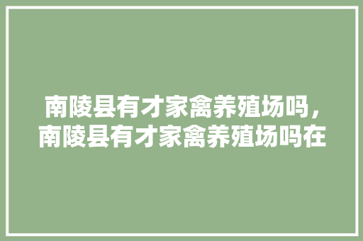 南陵县有才家禽养殖场吗，南陵县有才家禽养殖场吗在哪里。 南陵县有才家禽养殖场吗，南陵县有才家禽养殖场吗在哪里。 家禽养殖