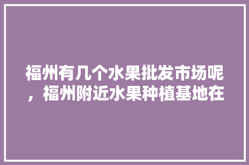 福州有几个水果批发市场呢，福州附近水果种植基地在哪里。