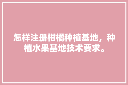 怎样注册柑橘种植基地，种植水果基地技术要求。