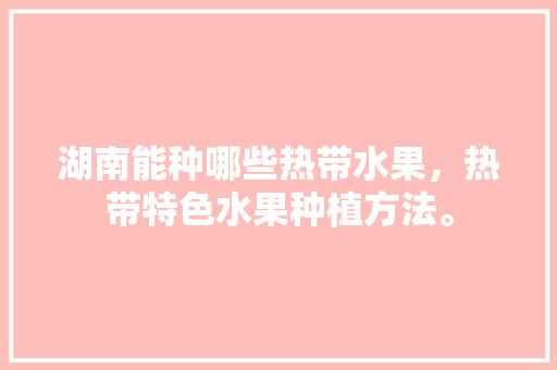 湖南能种哪些热带水果，热带特色水果种植方法。