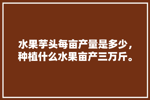 水果芋头每亩产量是多少，种植什么水果亩产三万斤。