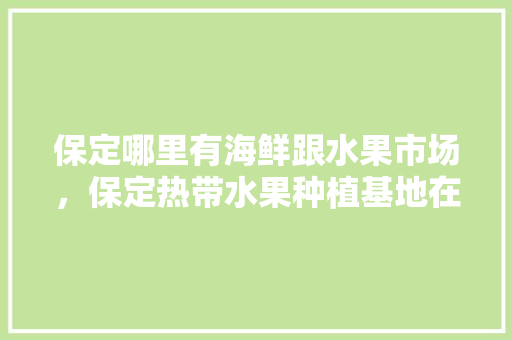 保定哪里有海鲜跟水果市场，保定热带水果种植基地在哪里。