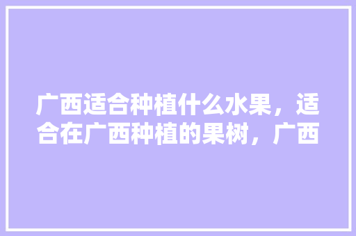 广西适合种植什么水果，适合在广西种植的果树，广西水果种植技术与管理。