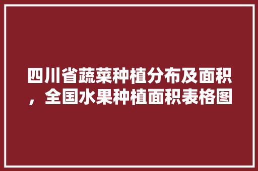 四川省蔬菜种植分布及面积，全国水果种植面积表格图片。