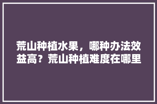 荒山种植水果，哪种办法效益高？荒山种植难度在哪里，野生哪种水果最好种植呢。