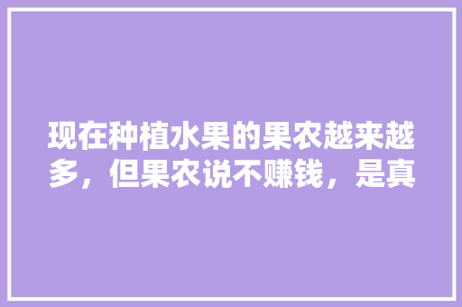 现在种植水果的果农越来越多，但果农说不赚钱，是真的吗，种植水果还赚钱吗现在。