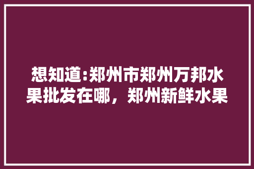 想知道:郑州市郑州万邦水果批发在哪，郑州新鲜水果种植基地在哪里。