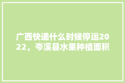 广西快递什么时候停运2022，岑溪县水果种植面积多少亩。