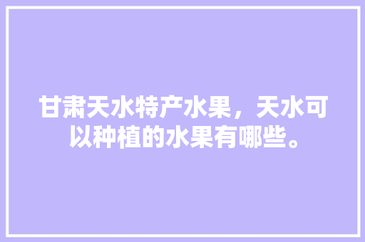 甘肃天水特产水果，天水可以种植的水果有哪些。