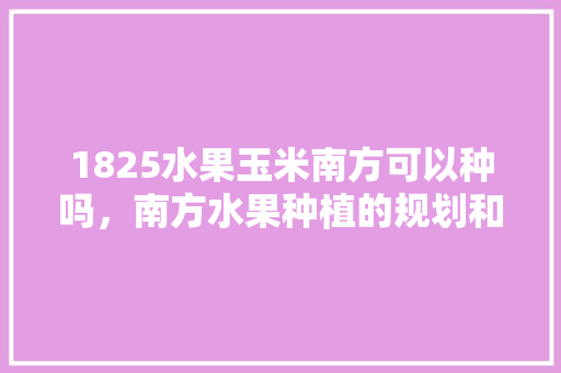 1825水果玉米南方可以种吗，南方水果种植的规划和发展。 1825水果玉米南方可以种吗，南方水果种植的规划和发展。 畜牧养殖