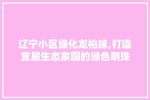 辽宁小区绿化龙柏球,打造宜居生态家园的绿色明珠