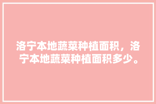 洛宁本地蔬菜种植面积，洛宁本地蔬菜种植面积多少。 洛宁本地蔬菜种植面积，洛宁本地蔬菜种植面积多少。 畜牧养殖