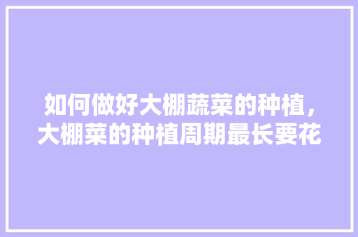 如何做好大棚蔬菜的种植，大棚菜的种植周期最长要花多长的时间，有些什么要求，各类水果大棚种植周期表。 如何做好大棚蔬菜的种植，大棚菜的种植周期最长要花多长的时间，有些什么要求，各类水果大棚种植周期表。 畜牧养殖