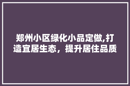 郑州小区绿化小品定做,打造宜居生态，提升居住品质