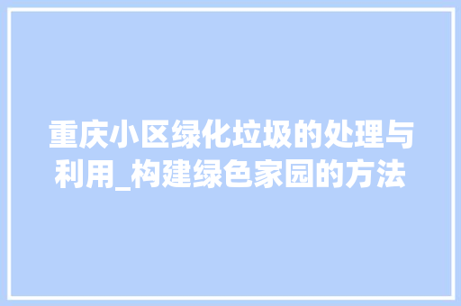 重庆小区绿化垃圾的处理与利用_构建绿色家园的方法探索 土壤施肥