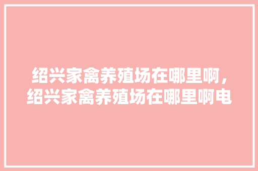 绍兴家禽养殖场在哪里啊，绍兴家禽养殖场在哪里啊电话。 绍兴家禽养殖场在哪里啊，绍兴家禽养殖场在哪里啊电话。 家禽养殖