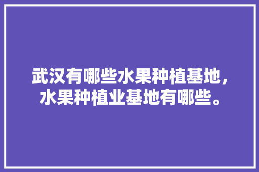 武汉有哪些水果种植基地，水果种植业基地有哪些。 土壤施肥