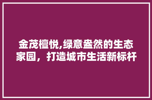 金茂檀悦,绿意盎然的生态家园，打造城市生活新标杆