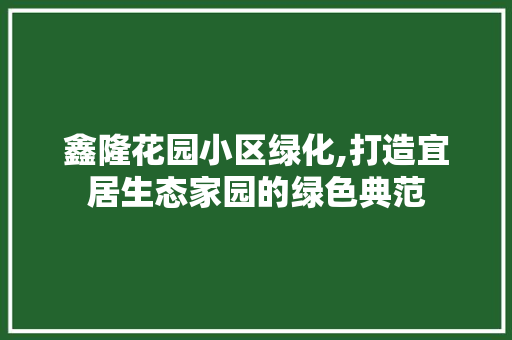 鑫隆花园小区绿化,打造宜居生态家园的绿色典范